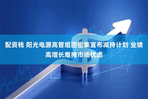 配资栈 阳光电源高管组团密集宣布减持计划 业绩高增长难掩市场忧虑