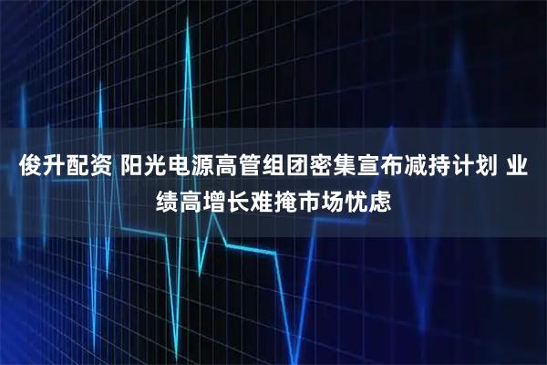 俊升配资 阳光电源高管组团密集宣布减持计划 业绩高增长难掩市场忧虑