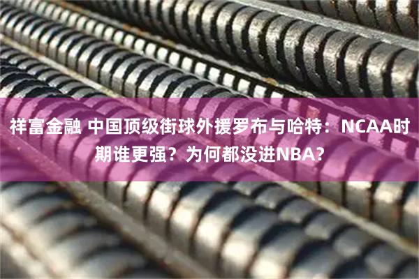祥富金融 中国顶级街球外援罗布与哈特：NCAA时期谁更强？为何都没进NBA？