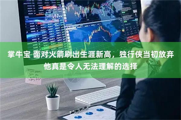 掌牛宝 面对火箭刷出生涯新高，独行侠当初放弃他真是令人无法理解的选择
