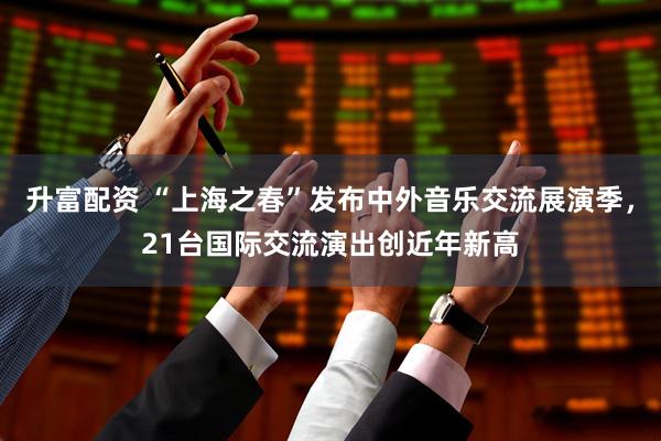 升富配资 “上海之春”发布中外音乐交流展演季，21台国际交流演出创近年新高