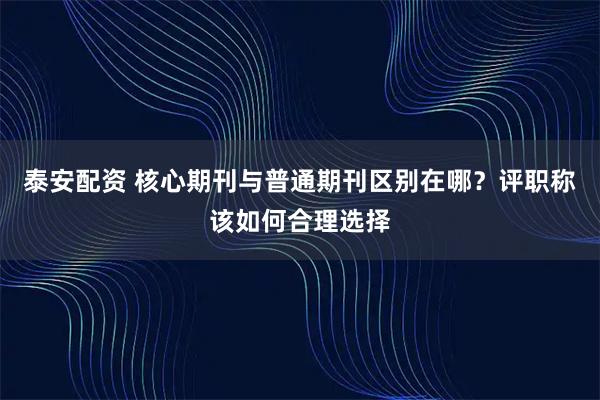 泰安配资 核心期刊与普通期刊区别在哪？评职称该如何合理选择