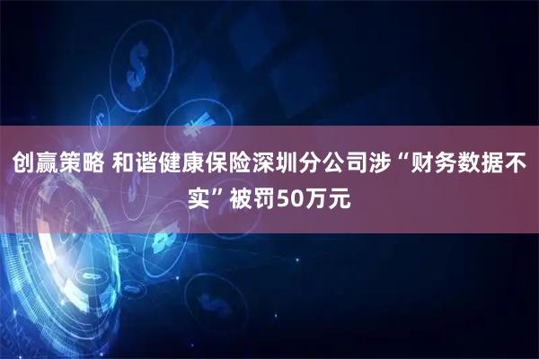 创赢策略 和谐健康保险深圳分公司涉“财务数据不实”被罚50万元
