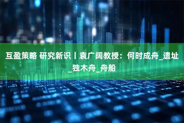 互盈策略 研究新识丨袁广阔教授：何时成舟_遗址_独木舟_舟船