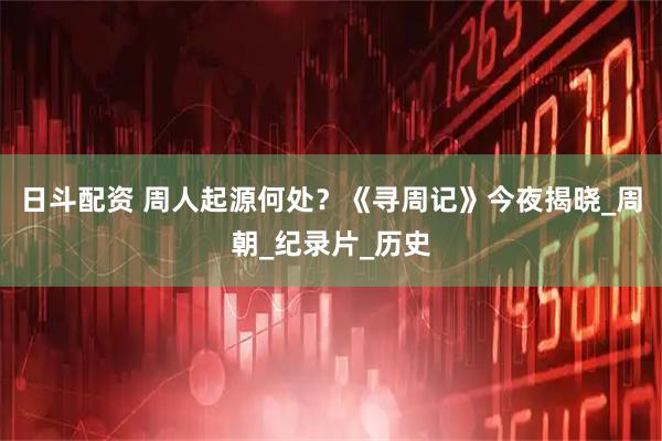 日斗配资 周人起源何处？《寻周记》今夜揭晓_周朝_纪录片_历史