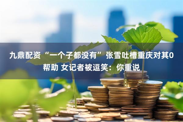 九鼎配资 “一个子都没有” 张雪吐槽重庆对其0帮助 女记者被逗笑：你重说