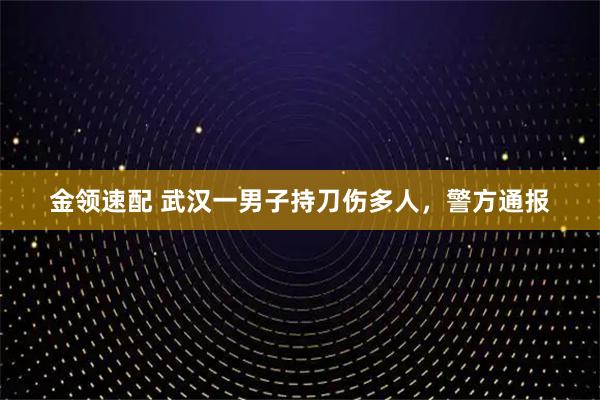 金领速配 武汉一男子持刀伤多人，警方通报