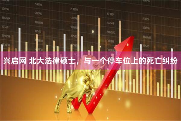 兴启网 北大法律硕士，与一个停车位上的死亡纠纷