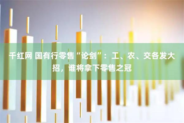 千红网 国有行零售“论剑”：工、农、交各发大招，谁将拿下零售之冠