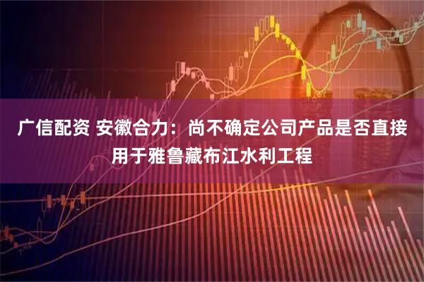 广信配资 安徽合力：尚不确定公司产品是否直接用于雅鲁藏布江水利工程