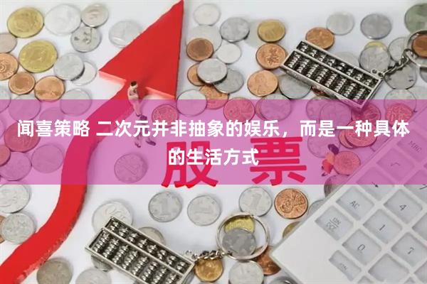 闻喜策略 二次元并非抽象的娱乐，而是一种具体的生活方式