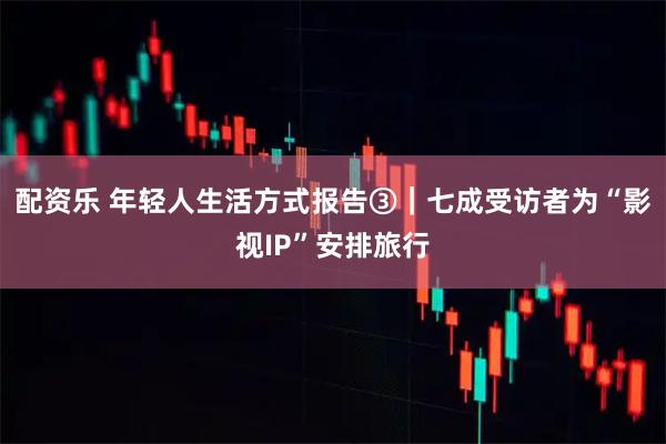 配资乐 年轻人生活方式报告③｜七成受访者为“影视IP”安排旅行