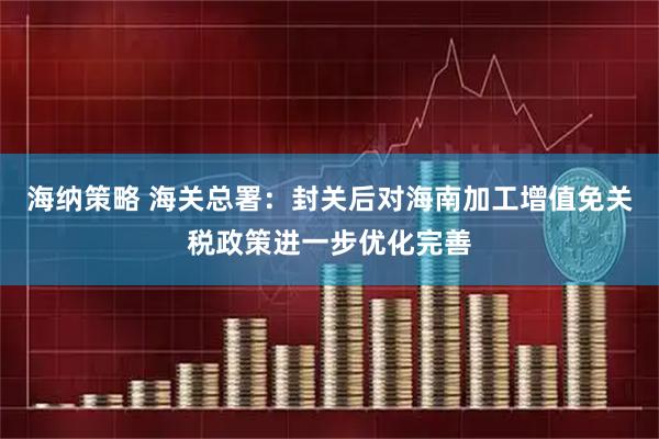 海纳策略 海关总署：封关后对海南加工增值免关税政策进一步优化完善