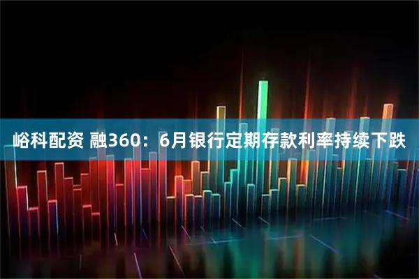 峪科配资 融360：6月银行定期存款利率持续下跌