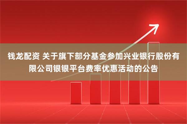 钱龙配资 关于旗下部分基金参加兴业银行股份有限公司银银平台费率优惠活动的公告