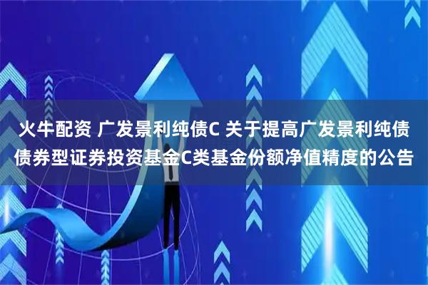 火牛配资 广发景利纯债C 关于提高广发景利纯债债券型证券投资基金C类基金份额净值精度的公告