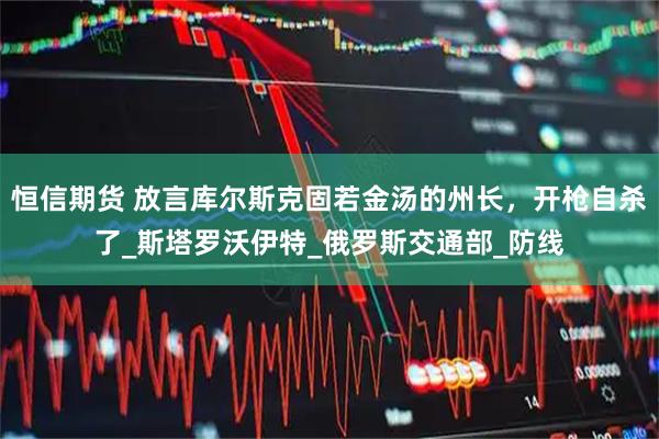 恒信期货 放言库尔斯克固若金汤的州长，开枪自杀了_斯塔罗沃伊特_俄罗斯交通部_防线