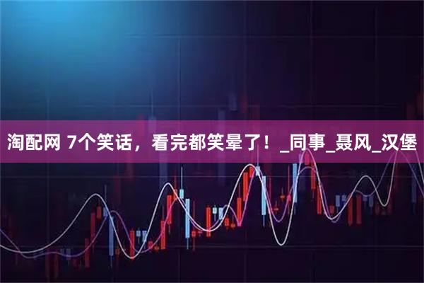 淘配网 7个笑话，看完都笑晕了！_同事_聂风_汉堡