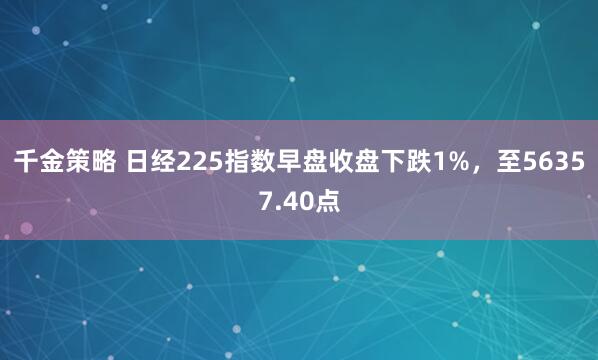 千金策略 日经225指数早盘收盘下跌1%，至56357.40点