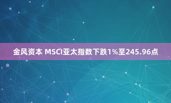 金风资本 MSCI亚太指数下跌1%至245.96点
