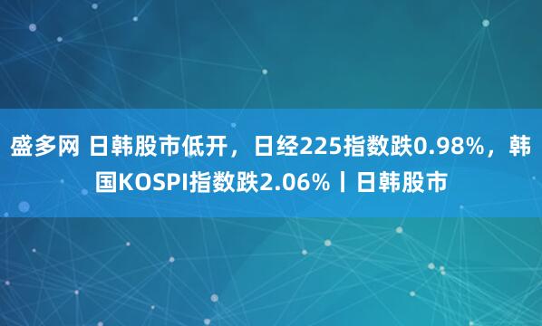 盛多网 日韩股市低开，日经225指数跌0.98%，韩国KOSPI指数跌2.06%丨日韩股市