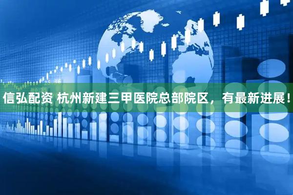 信弘配资 杭州新建三甲医院总部院区，有最新进展！