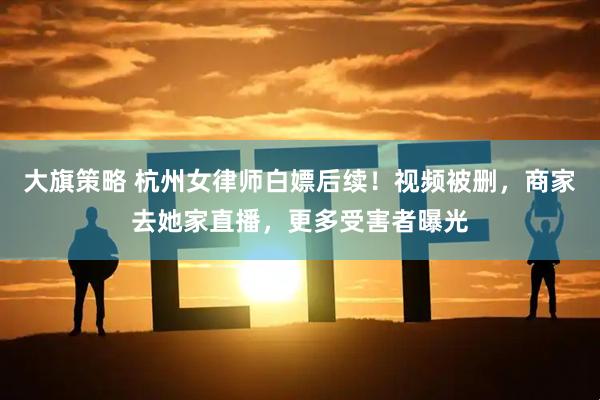 大旗策略 杭州女律师白嫖后续！视频被删，商家去她家直播，更多受害者曝光